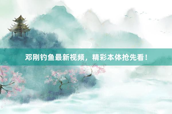 邓刚钓鱼最新视频，精彩本体抢先看！